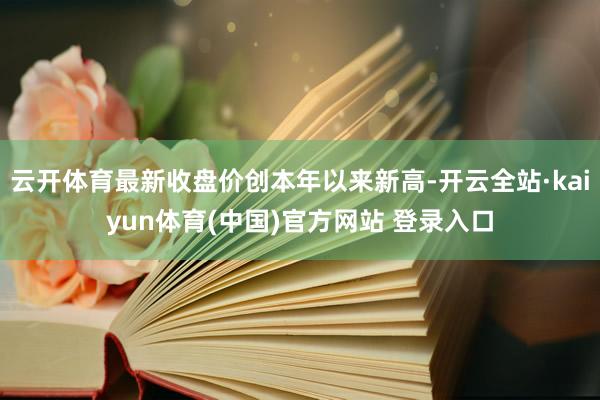 云开体育最新收盘价创本年以来新高-开云全站·kaiyun体育(中国)官方网站 登录入口