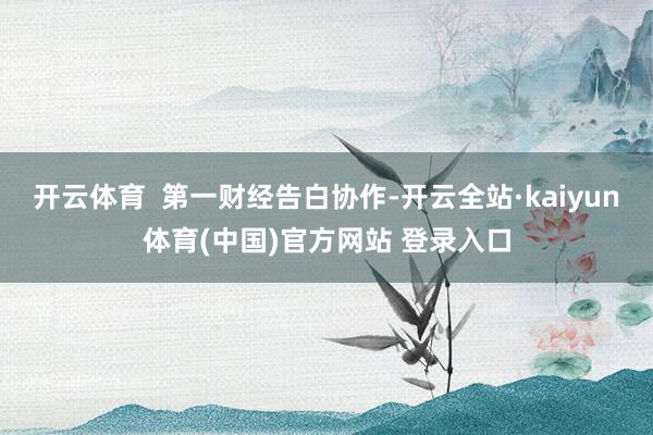 开云体育 第一财经告白协作-开云全站·kaiyun体育(中国)官方网站 登录入口
