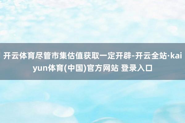 开云体育尽管市集估值获取一定开辟-开云全站·kaiyun体育(中国)官方网站 登录入口