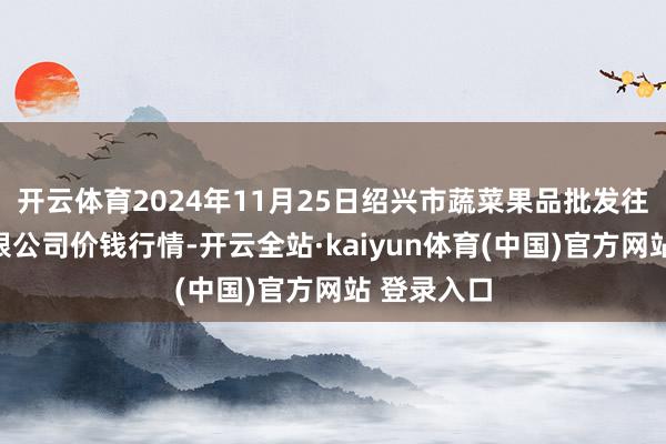 开云体育2024年11月25日绍兴市蔬菜果品批发往复市集有限公司价钱行情-开云全站·kaiyun体育(中国)官方网站 登录入口