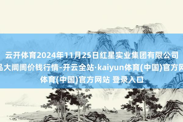 云开体育2024年11月25日红星实业集团有限公司红星农副居品大阛阓价钱行情-开云全站·kaiyun体育(中国)官方网站 登录入口