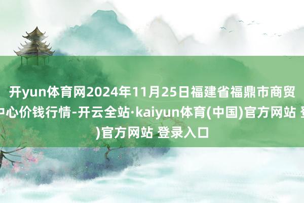 开yun体育网2024年11月25日福建省福鼎市商贸业就业中心价钱行情-开云全站·kaiyun体育(中国)官方网站 登录入口