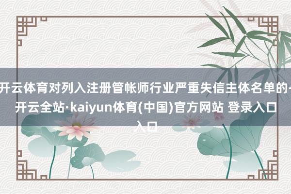 开云体育对列入注册管帐师行业严重失信主体名单的-开云全站·kaiyun体育(中国)官方网站 登录入口
