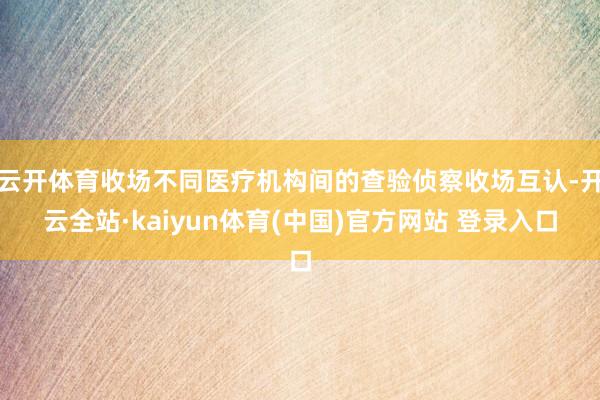 云开体育收场不同医疗机构间的查验侦察收场互认-开云全站·kaiyun体育(中国)官方网站 登录入口