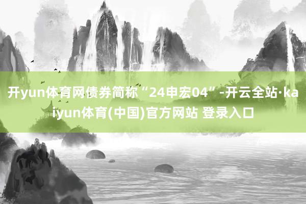 开yun体育网债券简称“24申宏04”-开云全站·kaiyun体育(中国)官方网站 登录入口