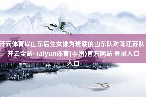 开云体育以山东后生女排为班底的山东队对阵江苏队-开云全站·kaiyun体育(中国)官方网站 登录入口