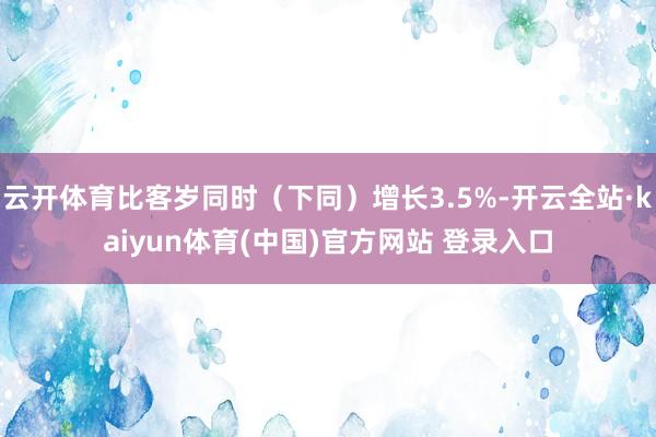 云开体育比客岁同时（下同）增长3.5%-开云全站·kaiyun体育(中国)官方网站 登录入口