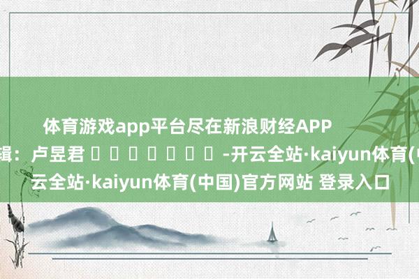 体育游戏app平台尽在新浪财经APP            						包袱剪辑：卢昱君 							-开云全站·kaiyun体育(中国)官方网站 登录入口