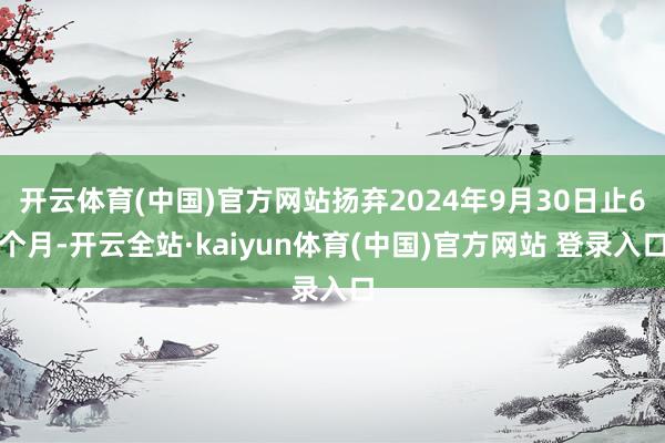 开云体育(中国)官方网站扬弃2024年9月30日止6个月-开云全站·kaiyun体育(中国)官方网站 登录入口