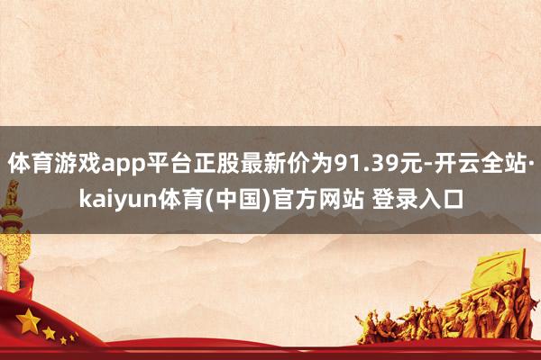体育游戏app平台正股最新价为91.39元-开云全站·kaiyun体育(中国)官方网站 登录入口