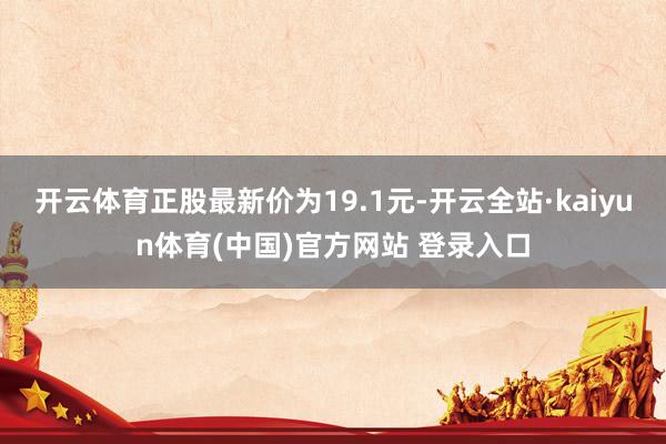开云体育正股最新价为19.1元-开云全站·kaiyun体育(中国)官方网站 登录入口