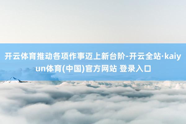 开云体育推动各项作事迈上新台阶-开云全站·kaiyun体育(中国)官方网站 登录入口