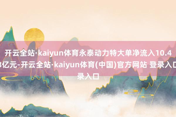 开云全站·kaiyun体育永泰动力特大单净流入10.48亿元-开云全站·kaiyun体育(中国)官方网站 登录入口
