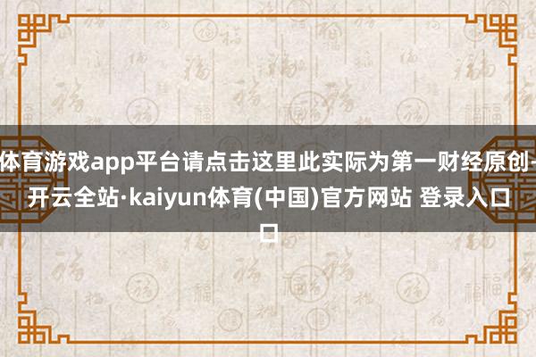 体育游戏app平台请点击这里此实际为第一财经原创-开云全站·kaiyun体育(中国)官方网站 登录入口