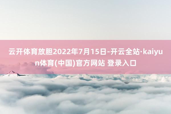 云开体育放胆2022年7月15日-开云全站·kaiyun体育(中国)官方网站 登录入口