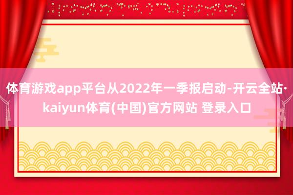 体育游戏app平台从2022年一季报启动-开云全站·kaiyun体育(中国)官方网站 登录入口