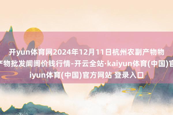 开yun体育网2024年12月11日杭州农副产物物流中心南庄兜农产物批发阛阓价钱行情-开云全站·kaiyun体育(中国)官方网站 登录入口