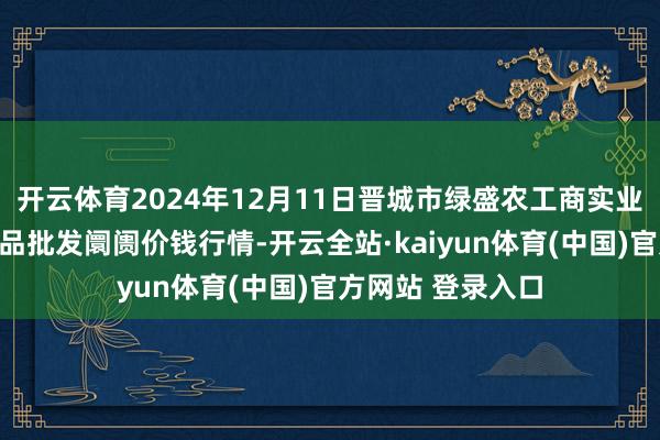 开云体育2024年12月11日晋城市绿盛农工商实业有限公司农副居品批发阛阓价钱行情-开云全站·kaiyun体育(中国)官方网站 登录入口