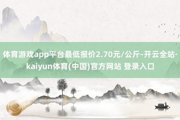体育游戏app平台最低报价2.70元/公斤-开云全站·kaiyun体育(中国)官方网站 登录入口
