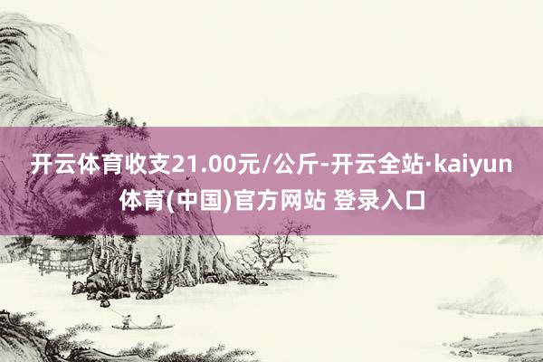 开云体育收支21.00元/公斤-开云全站·kaiyun体育(中国)官方网站 登录入口