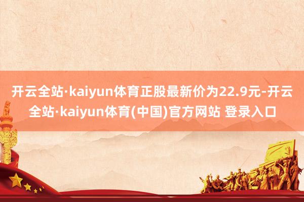 开云全站·kaiyun体育正股最新价为22.9元-开云全站·kaiyun体育(中国)官方网站 登录入口