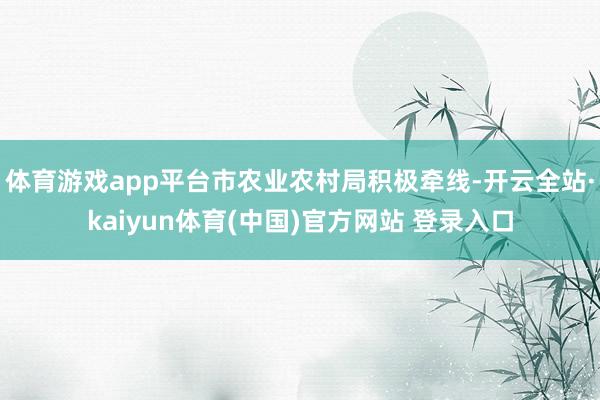 体育游戏app平台市农业农村局积极牵线-开云全站·kaiyun体育(中国)官方网站 登录入口