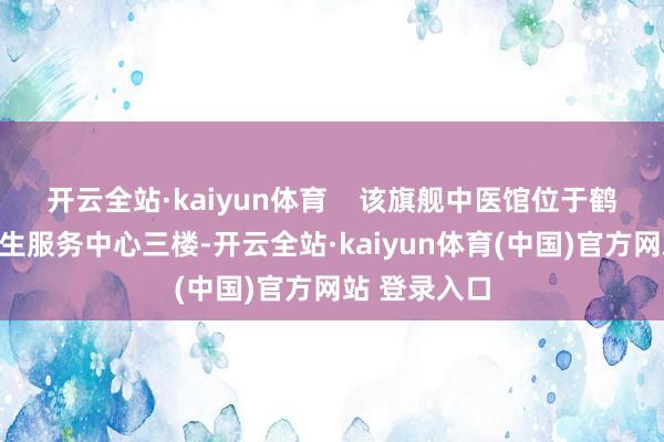 开云全站·kaiyun体育    该旗舰中医馆位于鹤龙街社区卫生服务中心三楼-开云全站·kaiyun体育(中国)官方网站 登录入口