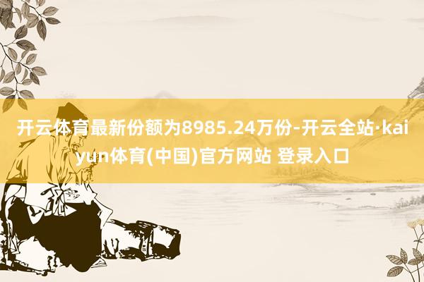 开云体育最新份额为8985.24万份-开云全站·kaiyun体育(中国)官方网站 登录入口