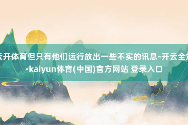 云开体育但只有他们运行放出一些不实的讯息-开云全站·kaiyun体育(中国)官方网站 登录入口
