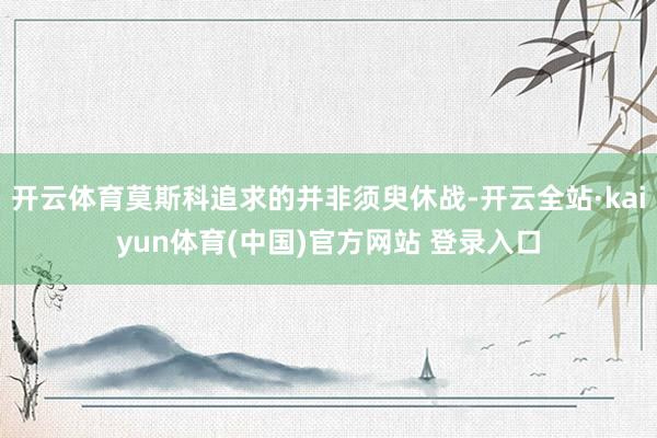 开云体育莫斯科追求的并非须臾休战-开云全站·kaiyun体育(中国)官方网站 登录入口