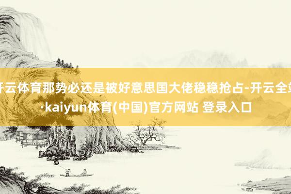 开云体育那势必还是被好意思国大佬稳稳抢占-开云全站·kaiyun体育(中国)官方网站 登录入口