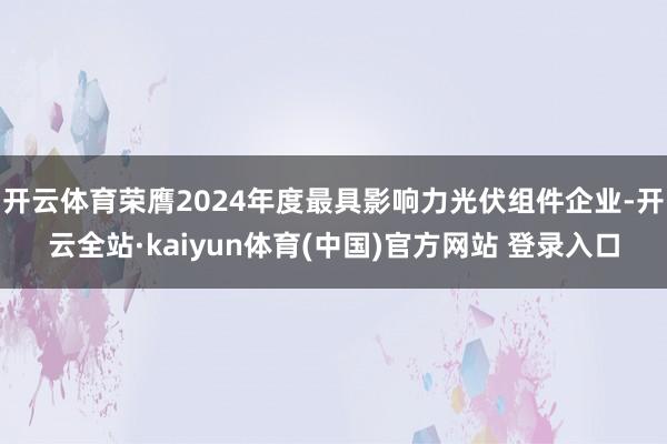 开云体育荣膺2024年度最具影响力光伏组件企业-开云全站·kaiyun体育(中国)官方网站 登录入口