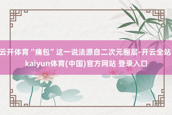 云开体育“痛包”这一说法源自二次元圈层-开云全站·kaiyun体育(中国)官方网站 登录入口
