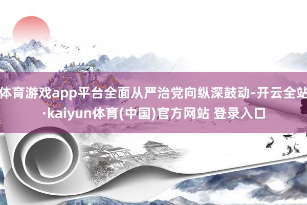 体育游戏app平台全面从严治党向纵深鼓动-开云全站·kaiyun体育(中国)官方网站 登录入口