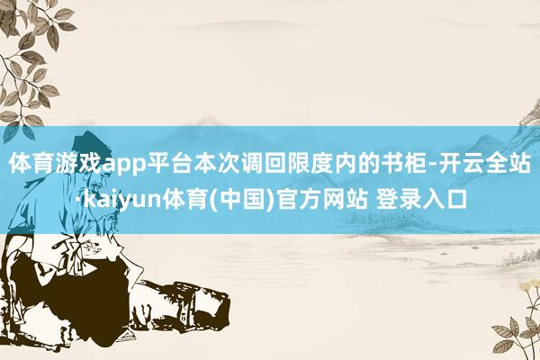 体育游戏app平台　　本次调回限度内的书柜-开云全站·kaiyun体育(中国)官方网站 登录入口