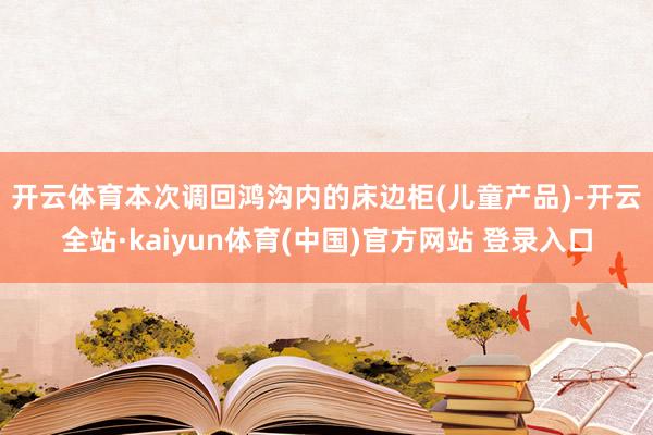 开云体育　　本次调回鸿沟内的床边柜(儿童产品)-开云全站·kaiyun体育(中国)官方网站 登录入口