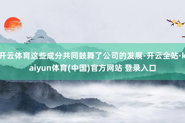开云体育这些成分共同鼓舞了公司的发展-开云全站·kaiyun体育(中国)官方网站 登录入口