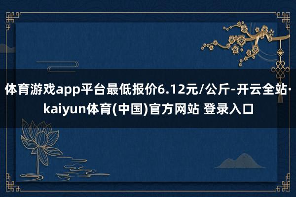 体育游戏app平台最低报价6.12元/公斤-开云全站·kaiyun体育(中国)官方网站 登录入口