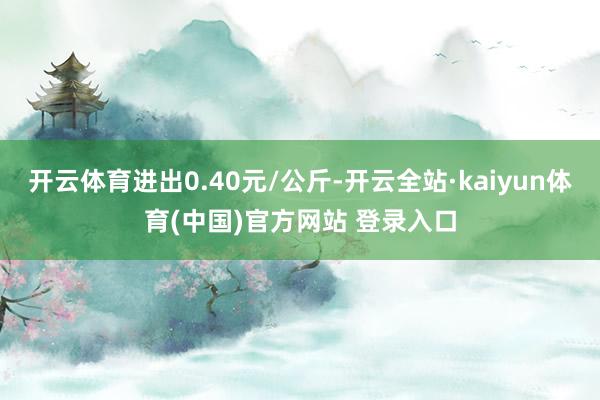 开云体育进出0.40元/公斤-开云全站·kaiyun体育(中国)官方网站 登录入口