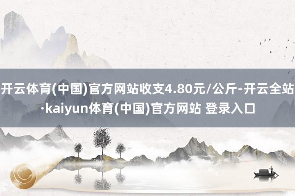 开云体育(中国)官方网站收支4.80元/公斤-开云全站·kaiyun体育(中国)官方网站 登录入口