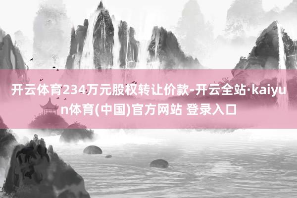 开云体育234万元股权转让价款-开云全站·kaiyun体育(中国)官方网站 登录入口