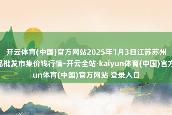 开云体育(中国)官方网站2025年1月3日江苏苏州南环桥农副居品批发市集价钱行情-开云全站·kaiyun体育(中国)官方网站 登录入口