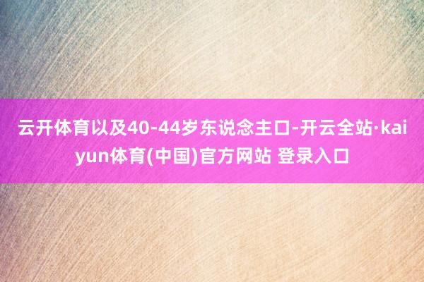 云开体育以及40-44岁东说念主口-开云全站·kaiyun体育(中国)官方网站 登录入口
