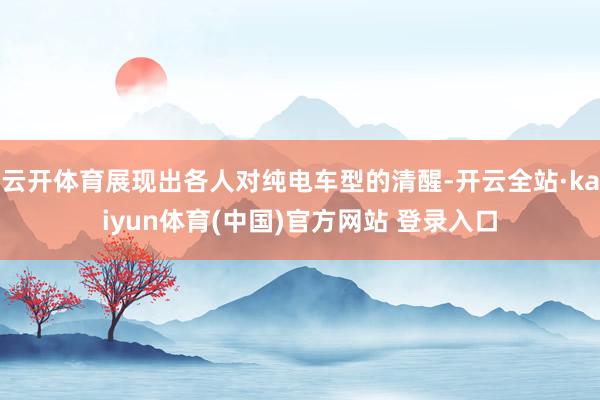 云开体育展现出各人对纯电车型的清醒-开云全站·kaiyun体育(中国)官方网站 登录入口