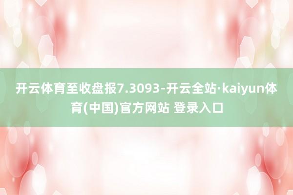 开云体育至收盘报7.3093-开云全站·kaiyun体育(中国)官方网站 登录入口