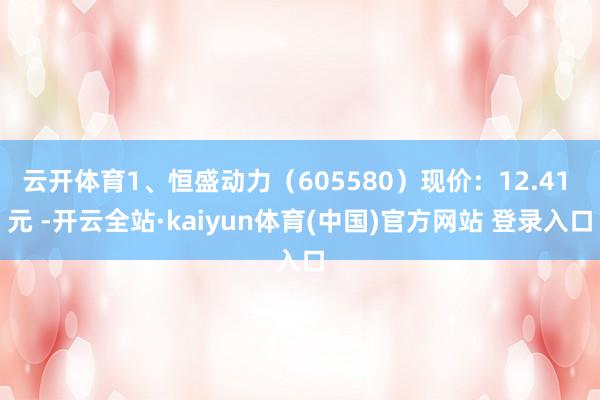 云开体育1、恒盛动力（605580）现价：12.41 元 -开云全站·kaiyun体育(中国)官方网站 登录入口