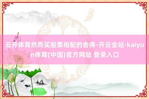 云开体育然而买股票相配的舍得-开云全站·kaiyun体育(中国)官方网站 登录入口
