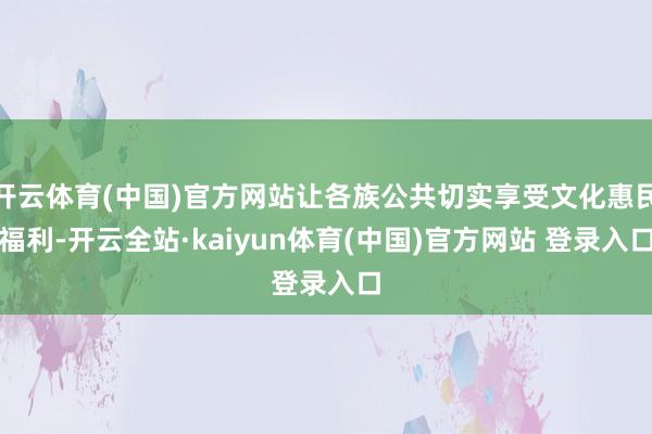 开云体育(中国)官方网站让各族公共切实享受文化惠民福利-开云全站·kaiyun体育(中国)官方网站 登录入口