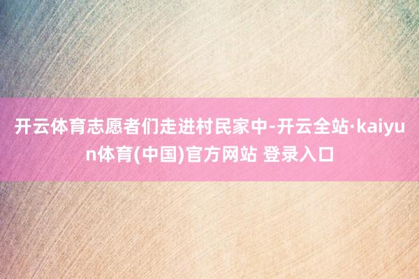 开云体育志愿者们走进村民家中-开云全站·kaiyun体育(中国)官方网站 登录入口