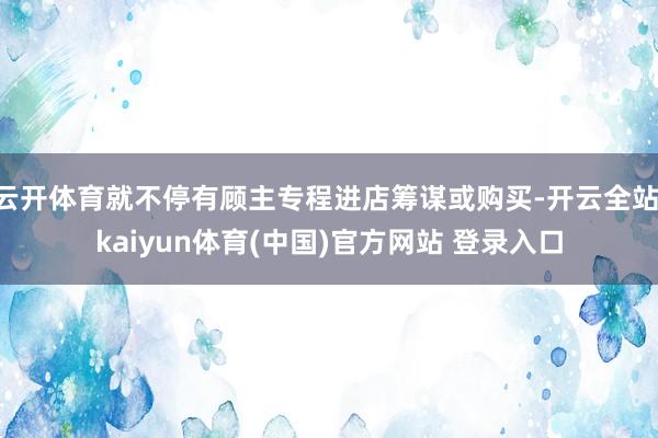 云开体育就不停有顾主专程进店筹谋或购买-开云全站·kaiyun体育(中国)官方网站 登录入口